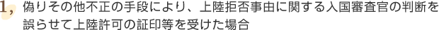 ①偽りその他不正の手段により、上陸拒否事由に関する入国審査官の判断を誤らせて上陸許可の証印等を受けた場合