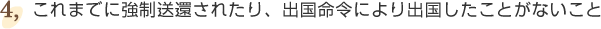 ④これまでに強制送還されたり、出国命令により出国したことがないこと。